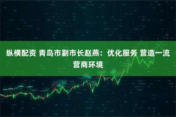 纵横配资 青岛市副市长赵燕：优化服务 营造一流营商环境