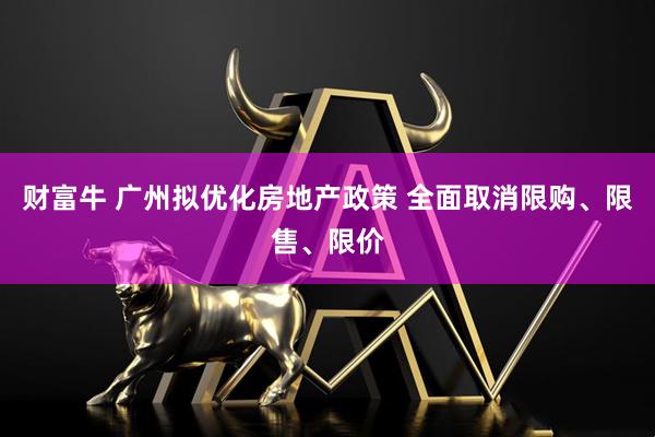 财富牛 广州拟优化房地产政策 全面取消限购、限售、限价