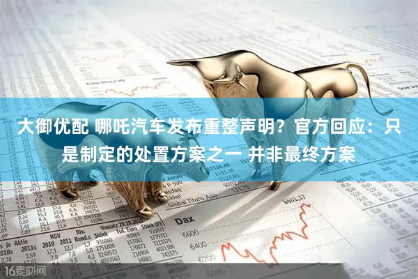 大御优配 哪吒汽车发布重整声明？官方回应：只是制定的处置方案之一 并非最终方案