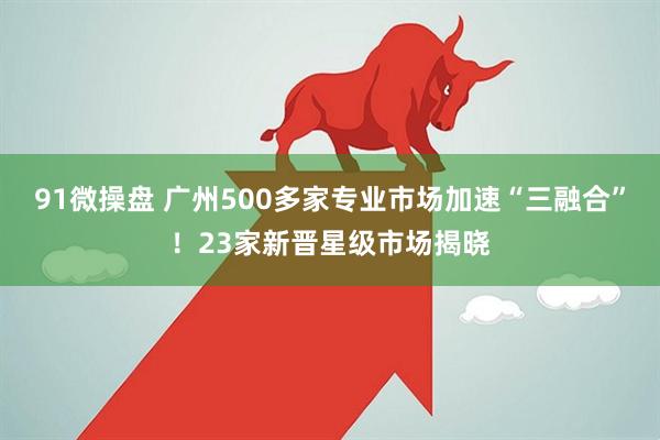 91微操盘 广州500多家专业市场加速“三融合”！23家新晋星级市场揭晓