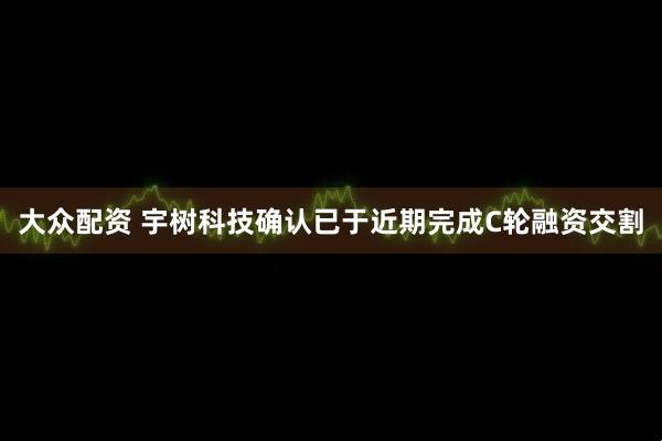 大众配资 宇树科技确认已于近期完成C轮融资交割