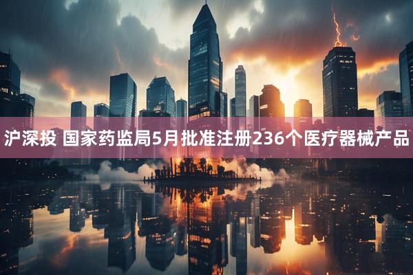 沪深投 国家药监局5月批准注册236个医疗器械产品