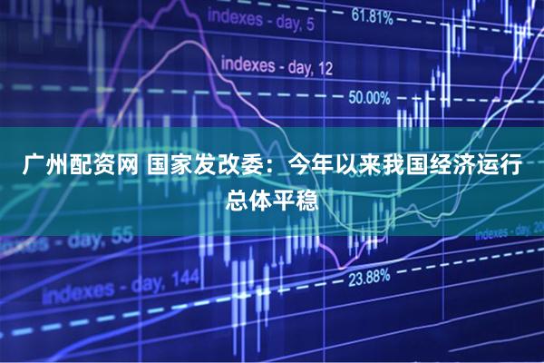 广州配资网 国家发改委：今年以来我国经济运行总体平稳