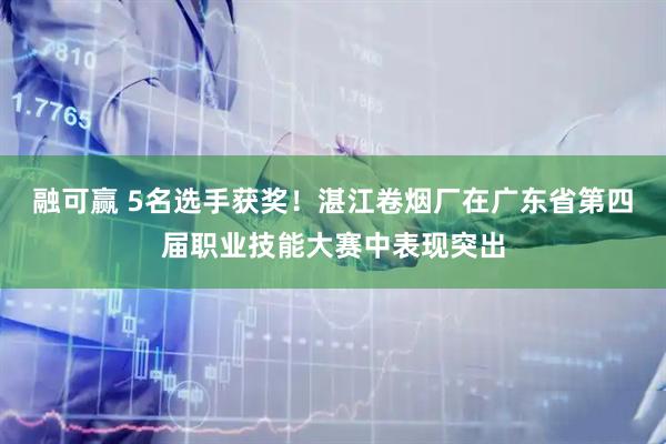 融可赢 5名选手获奖！湛江卷烟厂在广东省第四届职业技能大赛中表现突出