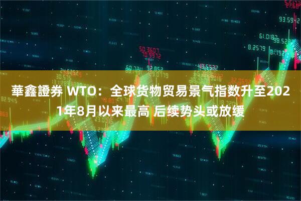 華鑫證券 WTO：全球货物贸易景气指数升至2021年8月以来最高 后续势头或放缓