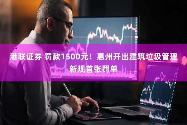 港联证券 罚款1500元！惠州开出建筑垃圾管理新规首张罚单