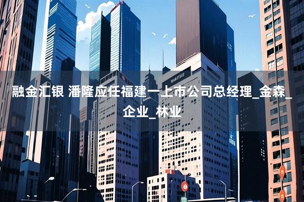 融金汇银 潘隆应任福建一上市公司总经理_金森_企业_林业