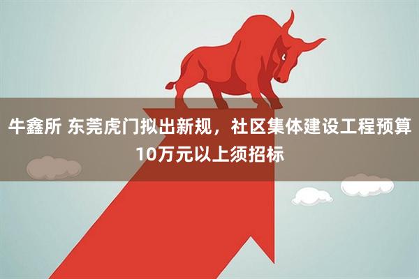 牛鑫所 东莞虎门拟出新规，社区集体建设工程预算10万元以上须招标