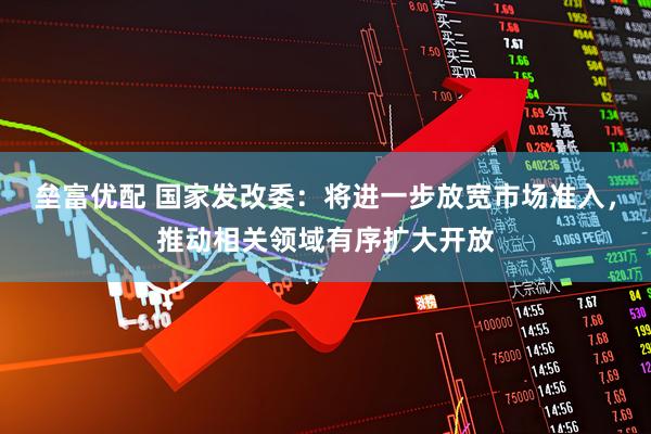 垒富优配 国家发改委：将进一步放宽市场准入，推动相关领域有序扩大开放