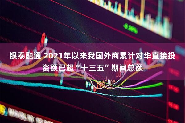 银泰融通 2021年以来我国外商累计对华直接投资额已超“十三五”期间总额