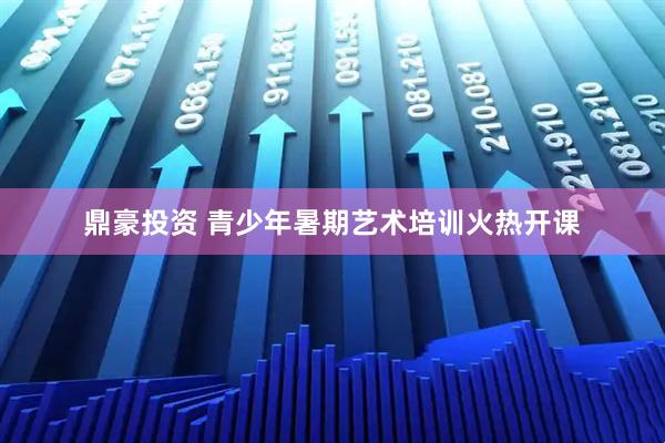 鼎豪投资 青少年暑期艺术培训火热开课