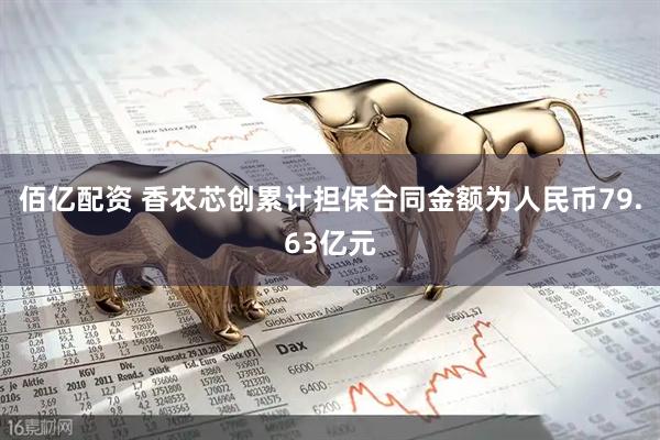 佰亿配资 香农芯创累计担保合同金额为人民币79.63亿元