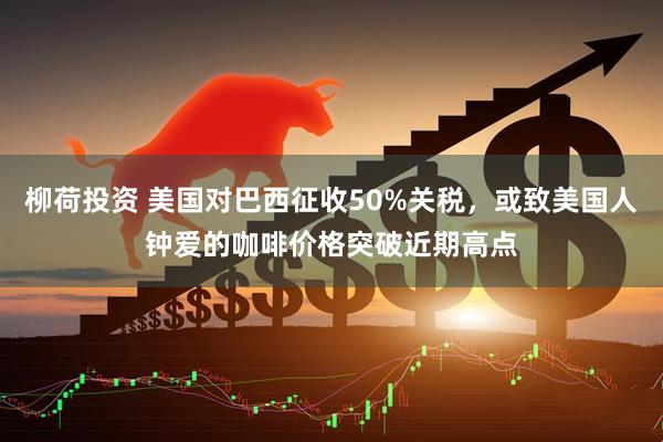 柳荷投资 美国对巴西征收50%关税，或致美国人钟爱的咖啡价格突破近期高点