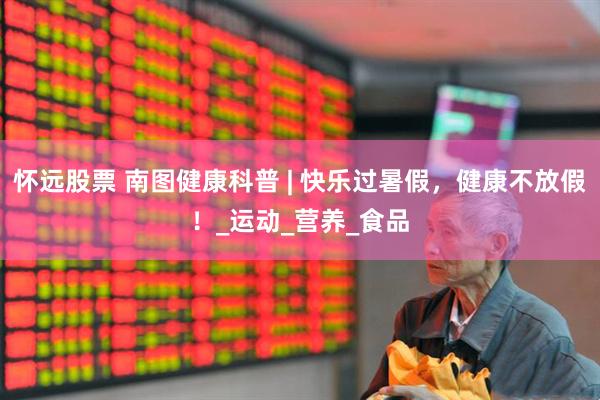 怀远股票 南图健康科普 | 快乐过暑假，健康不放假！_运动_营养_食品