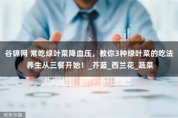 谷锦网 常吃绿叶菜降血压，教你3种绿叶菜的吃法 养生从三餐开始！_芥蓝_西兰花_蔬菜