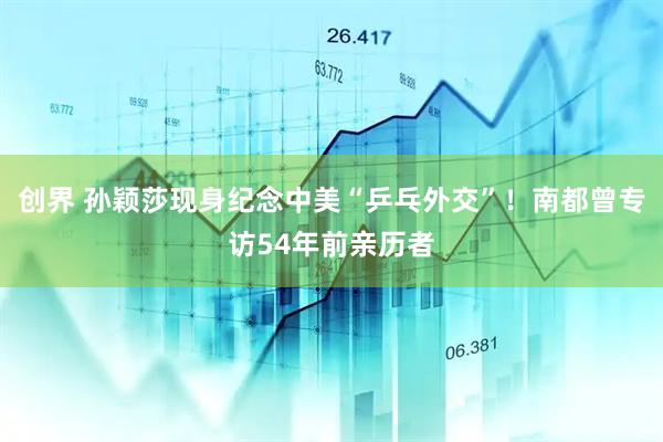 创界 孙颖莎现身纪念中美“乒乓外交”！南都曾专访54年前亲历者