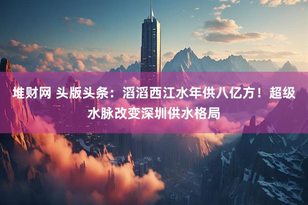 堆财网 头版头条：滔滔西江水年供八亿方！超级水脉改变深圳供水格局
