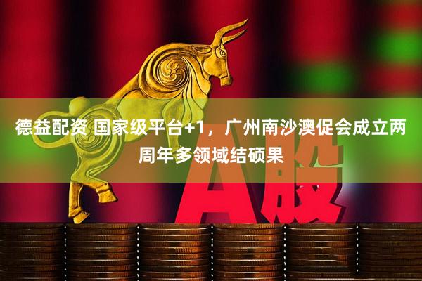 德益配资 国家级平台+1，广州南沙澳促会成立两周年多领域结硕果
