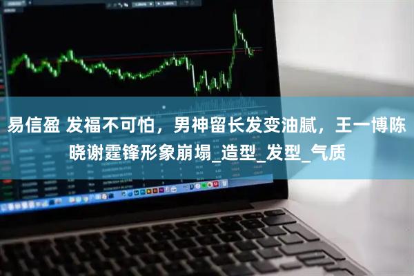 易信盈 发福不可怕，男神留长发变油腻，王一博陈晓谢霆锋形象崩塌_造型_发型_气质