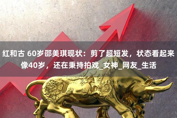 红和古 60岁邵美琪现状：剪了超短发，状态看起来像40岁，还在秉持拍戏_女神_网友_生活