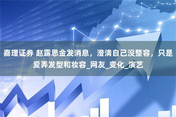 嘉理证券 赵露思金发消息，澄清自己没整容，只是爱弄发型和妆容_网友_变化_演艺