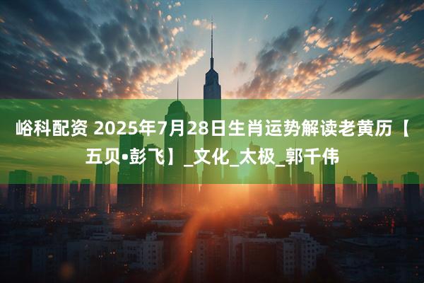 峪科配资 2025年7月28日生肖运势解读老黄历【五贝•彭飞】_文化_太极_郭千伟