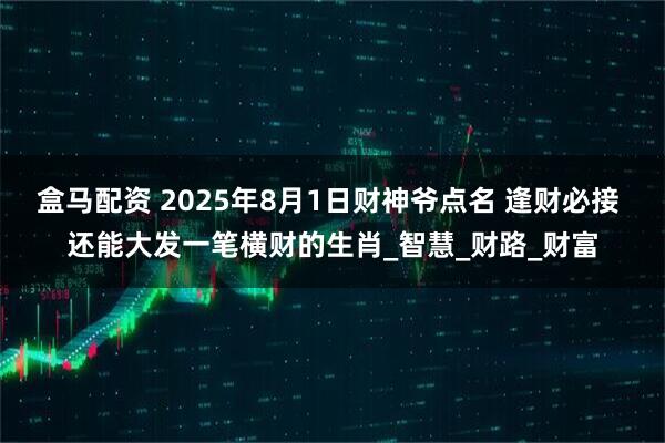 盒马配资 2025年8月1日财神爷点名 逢财必接 还能大发一笔横财的生肖_智慧_财路_财富